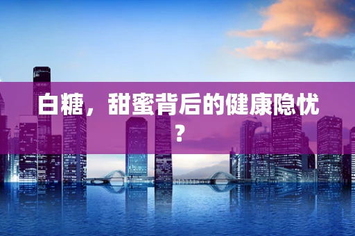 白糖，甜蜜背后的健康隐忧？