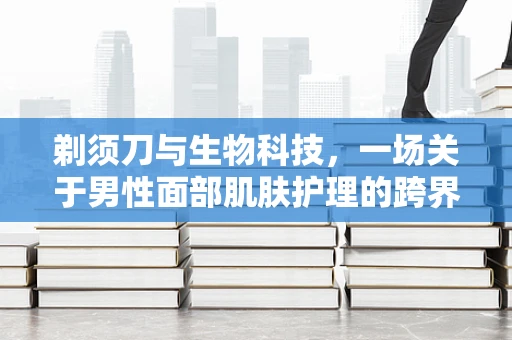 剃须刀与生物科技，一场关于男性面部肌肤护理的跨界探索
