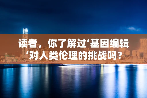读者，你了解过‘基因编辑’对人类伦理的挑战吗？