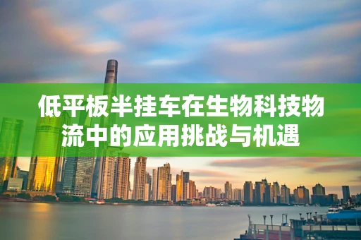 低平板半挂车在生物科技物流中的应用挑战与机遇