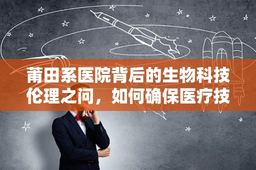 莆田系医院背后的生物科技伦理之问，如何确保医疗技术的公正应用？