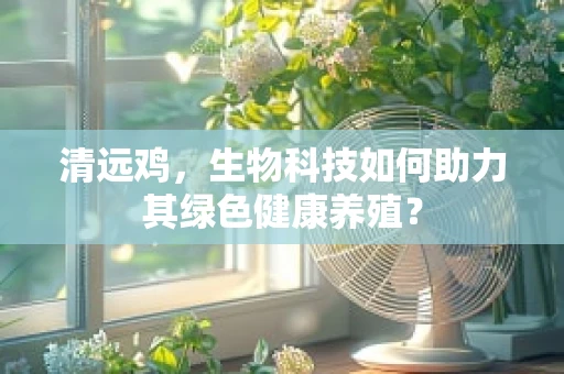 清远鸡，生物科技如何助力其绿色健康养殖？