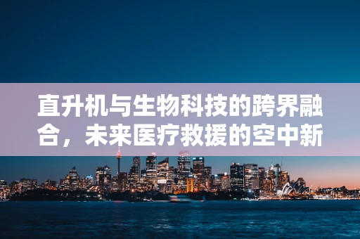 直升机与生物科技的跨界融合，未来医疗救援的空中新纪元？