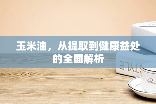 玉米油，从提取到健康益处的全面解析