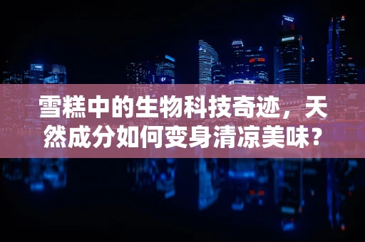 雪糕中的生物科技奇迹，天然成分如何变身清凉美味？