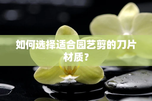 如何选择适合园艺剪的刀片材质？