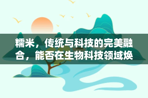 糯米，传统与科技的完美融合，能否在生物科技领域焕发新生？
