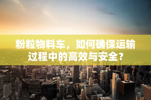 粉粒物料车，如何确保运输过程中的高效与安全？