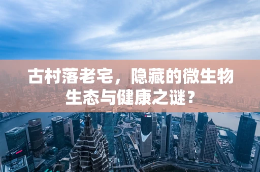 古村落老宅，隐藏的微生物生态与健康之谜？