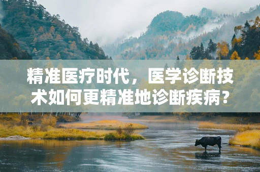 精准医疗时代，医学诊断技术如何更精准地诊断疾病？