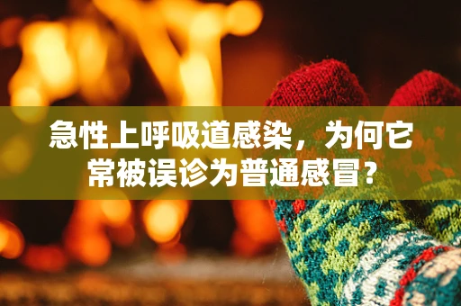 急性上呼吸道感染，为何它常被误诊为普通感冒？