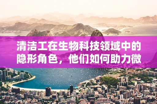 清洁工在生物科技领域中的隐形角色，他们如何助力微生物研究？