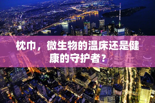 枕巾，微生物的温床还是健康的守护者？