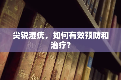 尖锐湿疣，如何有效预防和治疗？