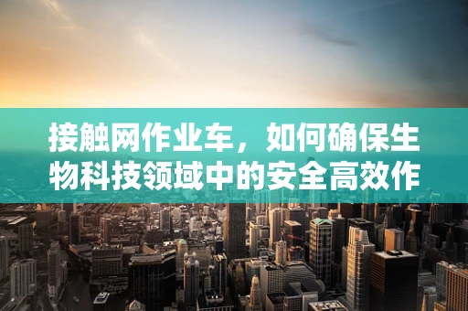 接触网作业车，如何确保生物科技领域中的安全高效作业？