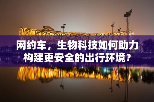 网约车，生物科技如何助力构建更安全的出行环境？