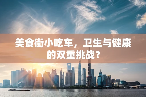 美食街小吃车，卫生与健康的双重挑战？