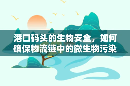 港口码头的生物安全，如何确保物流链中的微生物污染控制？