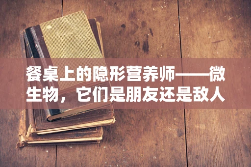 餐桌上的隐形营养师——微生物，它们是朋友还是敌人？