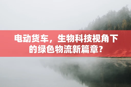 电动货车，生物科技视角下的绿色物流新篇章？