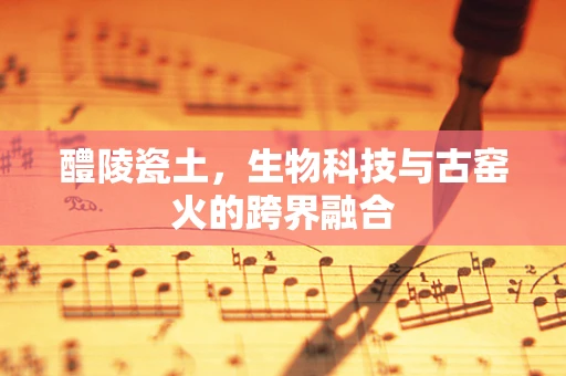 醴陵瓷土，生物科技与古窑火的跨界融合