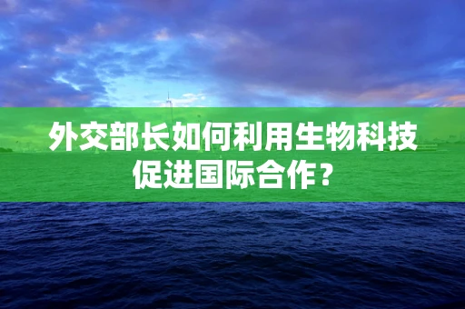 外交部长如何利用生物科技促进国际合作？