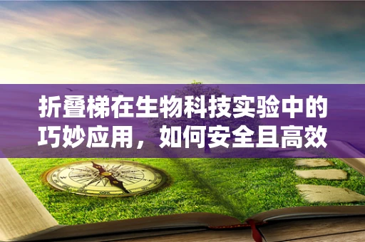 折叠梯在生物科技实验中的巧妙应用，如何安全且高效地搭建起微观世界的‘桥梁’？