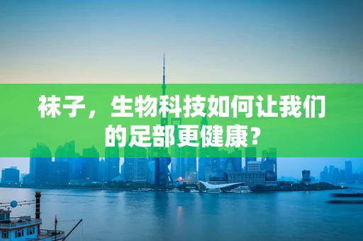 袜子，生物科技如何让我们的足部更健康？