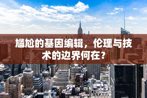 尴尬的基因编辑，伦理与技术的边界何在？