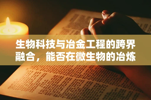 生物科技与冶金工程的跨界融合，能否在微生物的冶炼厂中实现金属的绿色提取？