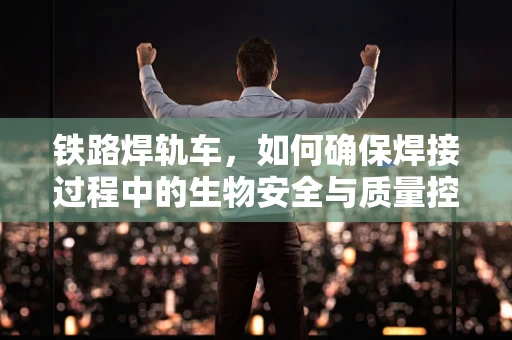 铁路焊轨车，如何确保焊接过程中的生物安全与质量控制？