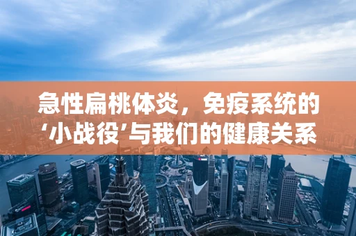 急性扁桃体炎，免疫系统的‘小战役’与我们的健康关系