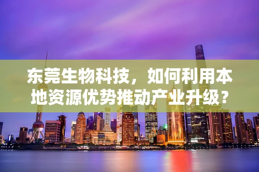 东莞生物科技，如何利用本地资源优势推动产业升级？