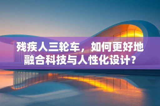 残疾人三轮车，如何更好地融合科技与人性化设计？