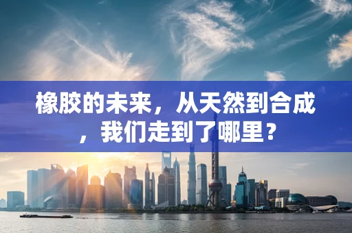 橡胶的未来，从天然到合成，我们走到了哪里？