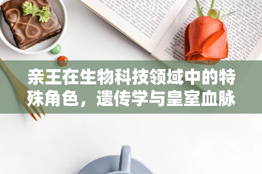亲王在生物科技领域中的特殊角色，遗传学与皇室血脉的现代解读