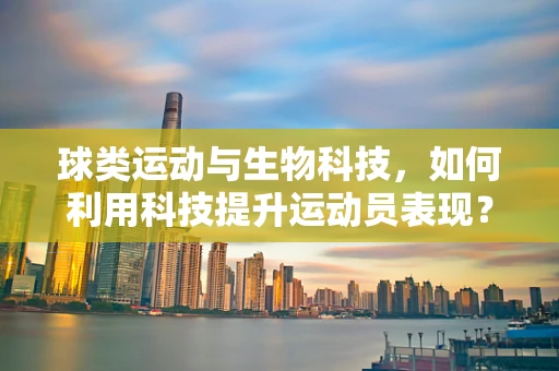 球类运动与生物科技，如何利用科技提升运动员表现？