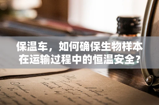 保温车，如何确保生物样本在运输过程中的恒温安全？