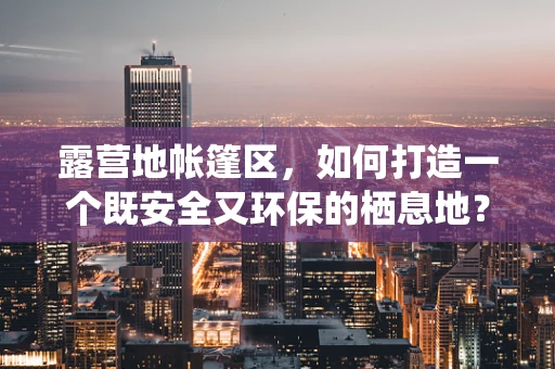 露营地帐篷区，如何打造一个既安全又环保的栖息地？
