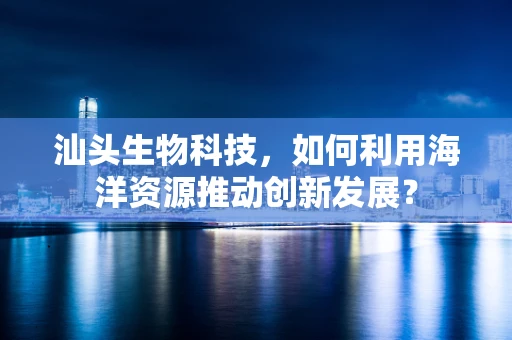汕头生物科技，如何利用海洋资源推动创新发展？