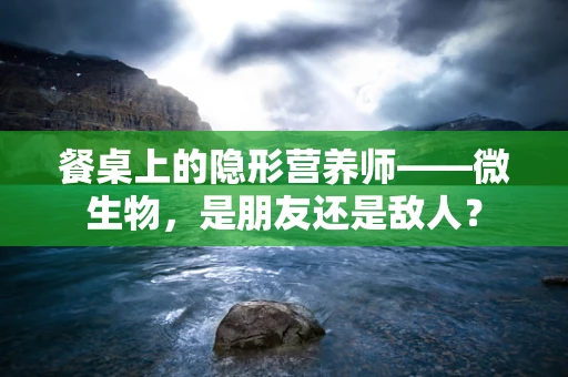 餐桌上的隐形营养师——微生物，是朋友还是敌人？