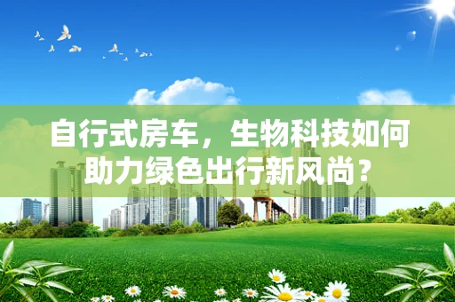 自行式房车，生物科技如何助力绿色出行新风尚？