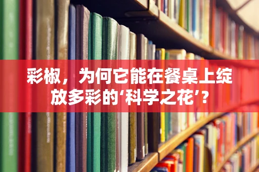 彩椒，为何它能在餐桌上绽放多彩的‘科学之花’？
