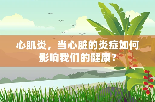 心肌炎，当心脏的炎症如何影响我们的健康？