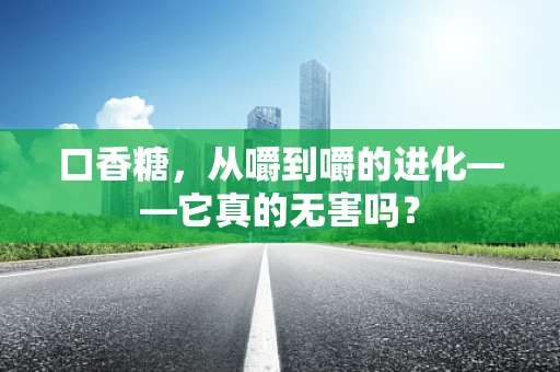 口香糖，从嚼到嚼的进化——它真的无害吗？