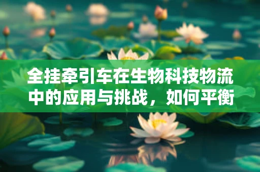全挂牵引车在生物科技物流中的应用与挑战，如何平衡高效与生态？