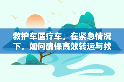 救护车医疗车，在紧急情况下，如何确保高效转运与救治？