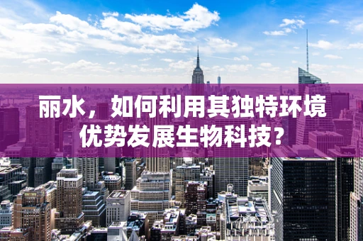 丽水，如何利用其独特环境优势发展生物科技？