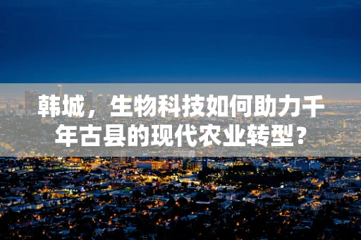 韩城，生物科技如何助力千年古县的现代农业转型？
