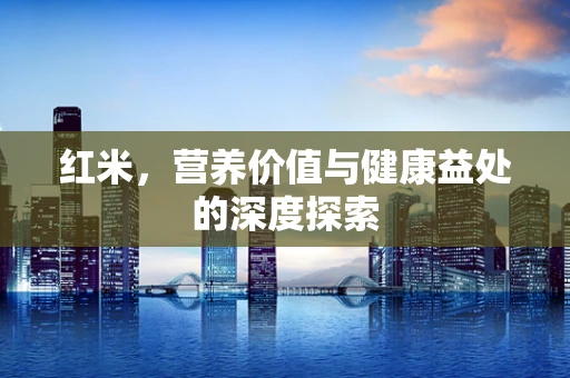 红米，营养价值与健康益处的深度探索